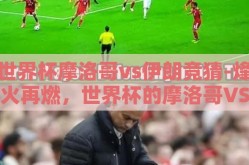 世界杯摩洛哥vs伊朗竞猜-烽火再燃，世界杯的摩洛哥VS伊朗之约