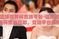 篮球世界杯竞猜平台-篮球世界杯激战在即，竞猜平台的前瞻与乐趣
