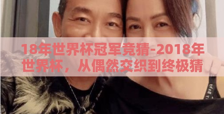 18年世界杯冠军竞猜-2018年世界杯，从偶然交织到终极猜想的全球盛宴