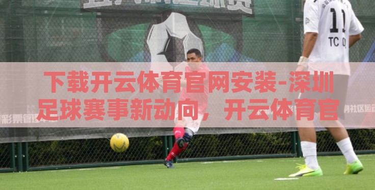 下载开云体育官网安装-深圳足球赛事新动向,开云体育官网的下载与安装指南 下载开云体育官网安装-深圳足球赛事新动向,开云体育官网的下载与安装指南