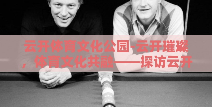 云开体育文化公园-云开璀璨，体育文化共融——探访云开体育文化公园的活力与风采