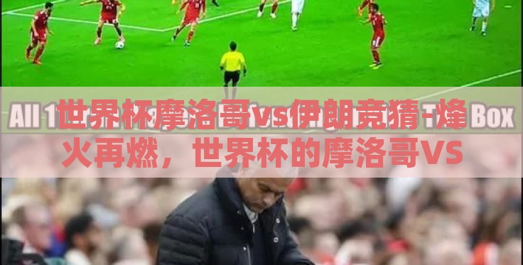 世界杯摩洛哥vs伊朗竞猜-烽火再燃，世界杯的摩洛哥VS伊朗之约