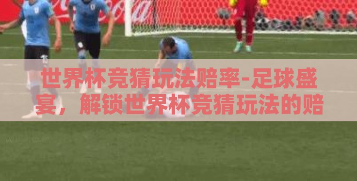 世界杯竞猜玩法赔率-足球盛宴，解锁世界杯竞猜玩法的赔率奥秘
