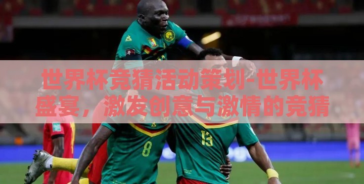 世界杯竞猜活动策划-世界杯盛宴，激发创意与激情的竞猜活动策划指南