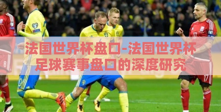法国世界杯盘口-法国世界杯足球赛事盘口的深度研究 法国世界杯盘口-法国世界杯足球赛事盘口的深度研究