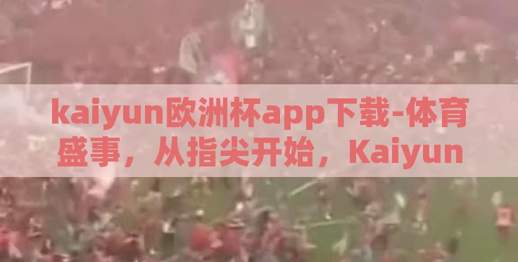kaiyun欧洲杯app下载-体育盛事，从指尖开始，Kaiyun欧洲杯app下载体验指南