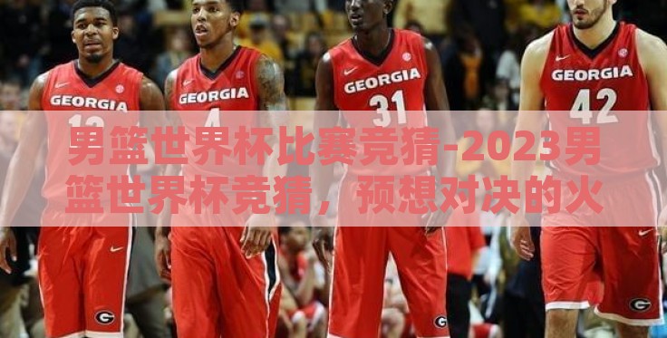 男篮世界杯比赛竞猜-2023男篮世界杯竞猜,预想对决的火花 男篮世界杯比赛竞猜-2023男篮世界杯竞猜,预想对决的火花