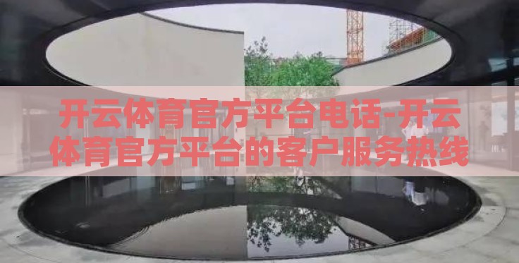 开云体育官方平台电话-开云体育官方平台的客户服务热线，细致、高效与安全的沟通桥梁